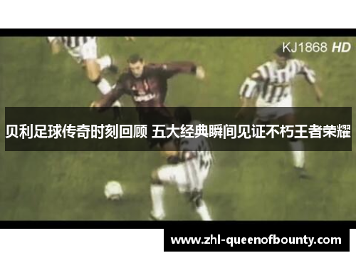 贝利足球传奇时刻回顾 五大经典瞬间见证不朽王者荣耀 贝利足球传奇时刻回顾 五大经典瞬间见证不朽王者荣耀